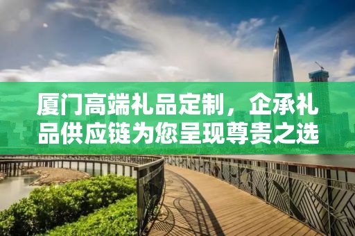 厦门高端礼品定制，企承礼品供应链为您呈现尊贵之选