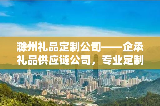 滁州礼品定制公司——企承礼品供应链公司，专业定制，品质至上